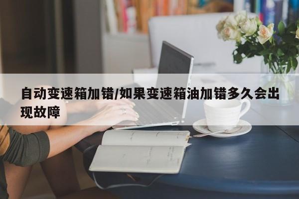 自动变速箱加错/如果变速箱油加错多久会出现故障