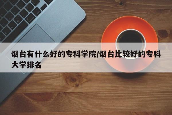 烟台有什么好的专科学院/烟台比较好的专科大学排名