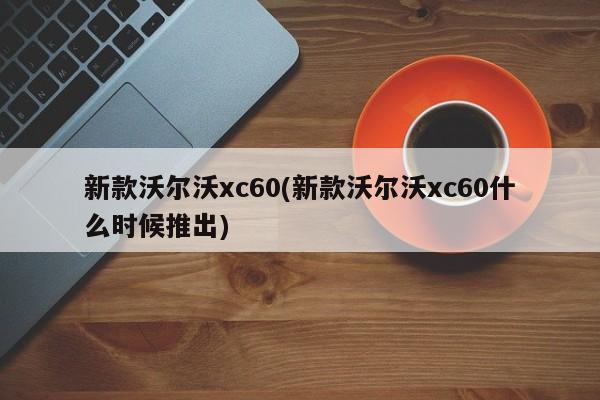 新款沃尔沃xc60(新款沃尔沃xc60什么时候推出)