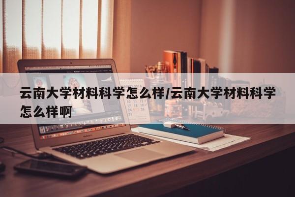 云南大学材料科学怎么样/云南大学材料科学怎么样啊