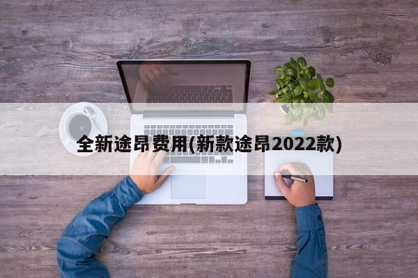 全新途昂费用(新款途昂2022款)