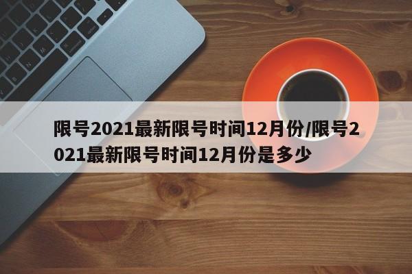 限号2021最新限号时间12月份/限号2021最新限号时间12月份是多少