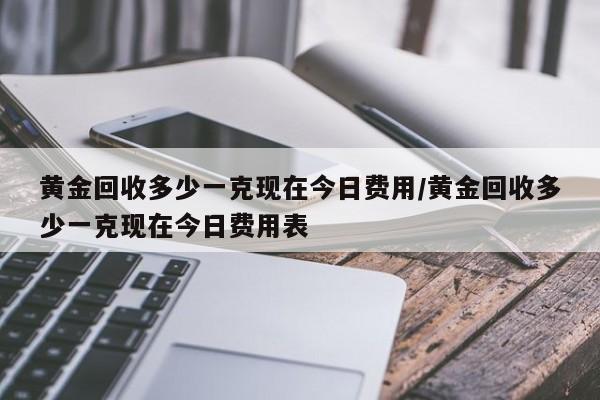 黄金回收多少一克现在今日费用/黄金回收多少一克现在今日费用表