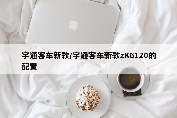 宇通客车新款/宇通客车新款zK6120的配置