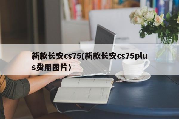 新款长安cs75(新款长安cs75plus费用图片)