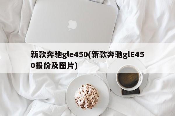 新款奔驰gle450(新款奔驰glE450报价及图片)