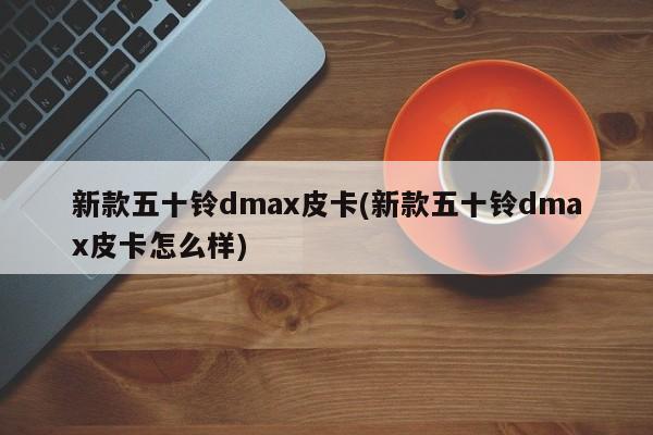 新款五十铃dmax皮卡(新款五十铃dmax皮卡怎么样)