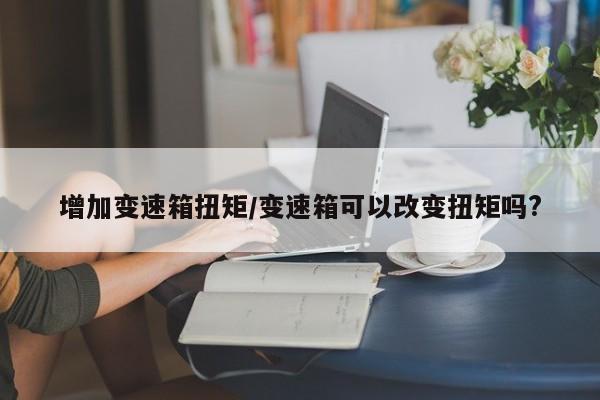 增加变速箱扭矩/变速箱可以改变扭矩吗?