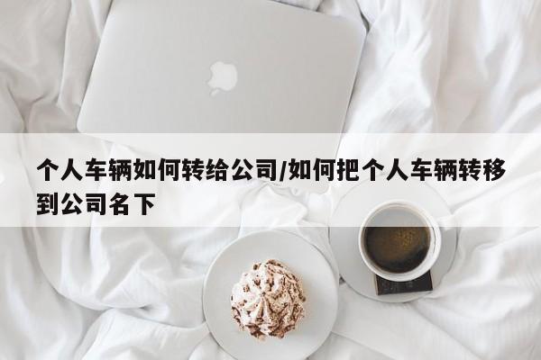 个人车辆如何转给公司/如何把个人车辆转移到公司名下