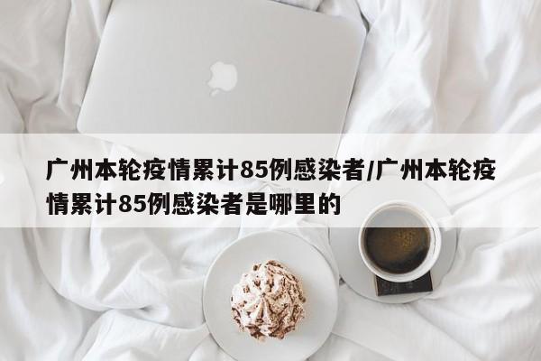 广州本轮疫情累计85例感染者/广州本轮疫情累计85例感染者是哪里的