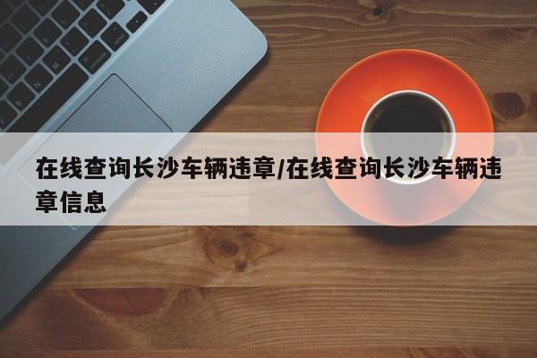 在线查询长沙车辆违章/在线查询长沙车辆违章信息