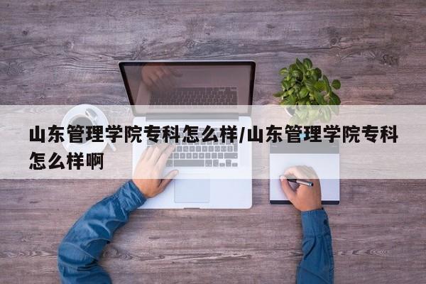 山东管理学院专科怎么样/山东管理学院专科怎么样啊