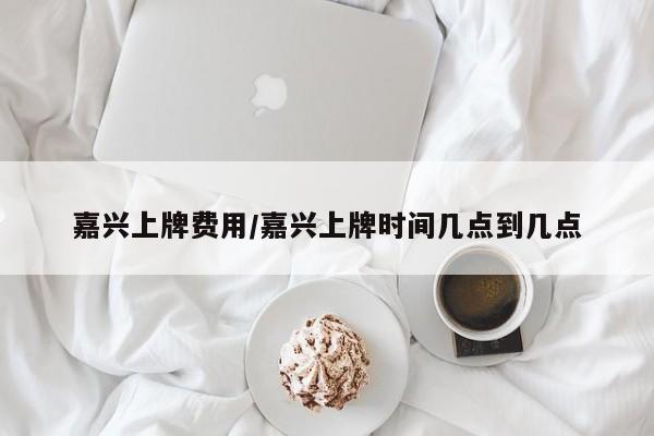 嘉兴上牌费用/嘉兴上牌时间几点到几点