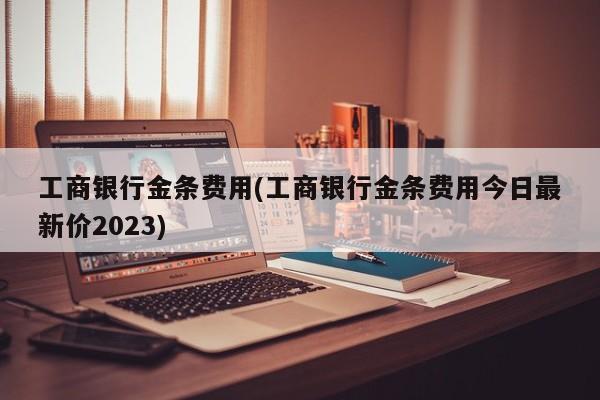 工商银行金条费用(工商银行金条费用今日最新价2023)