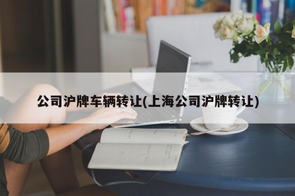 公司沪牌车辆转让(上海公司沪牌转让)