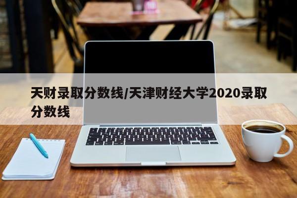 天财录取分数线/天津财经大学2020录取分数线