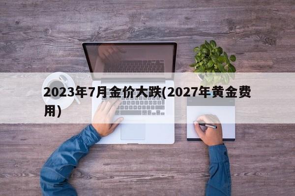 2023年7月金价大跌(2027年黄金费用)