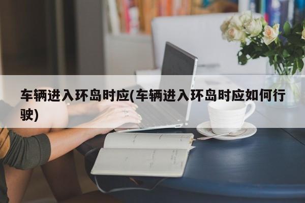 车辆进入环岛时应(车辆进入环岛时应如何行驶)