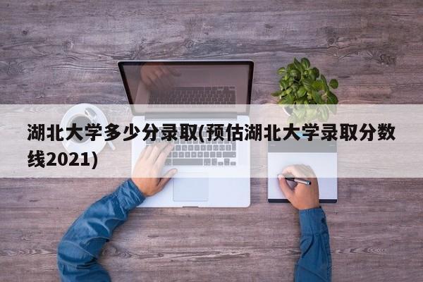 湖北大学多少分录取(预估湖北大学录取分数线2021)