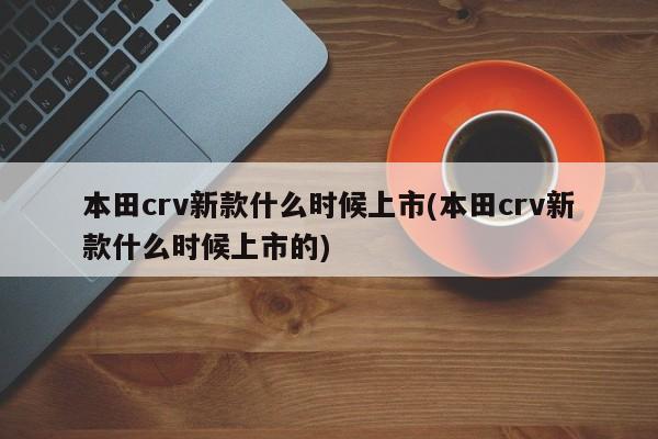 本田crv新款什么时候上市(本田crv新款什么时候上市的)