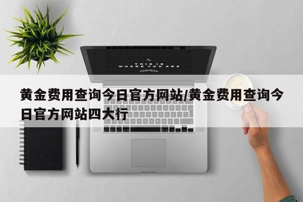 黄金费用查询今日官方网站/黄金费用查询今日官方网站四大行