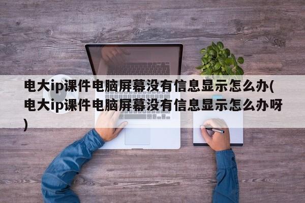 电大ip课件电脑屏幕没有信息显示怎么办(电大ip课件电脑屏幕没有信息显示怎么办呀)