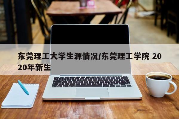 东莞理工大学生源情况/东莞理工学院 2020年新生