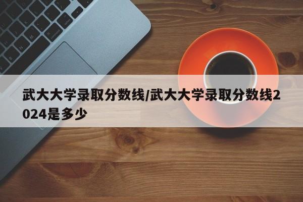 武大大学录取分数线/武大大学录取分数线2024是多少