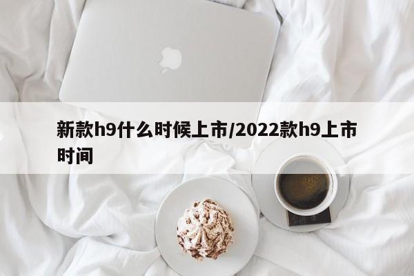 新款h9什么时候上市/2022款h9上市时间