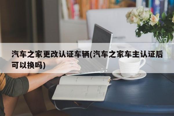 汽车之家更改认证车辆(汽车之家车主认证后可以换吗)