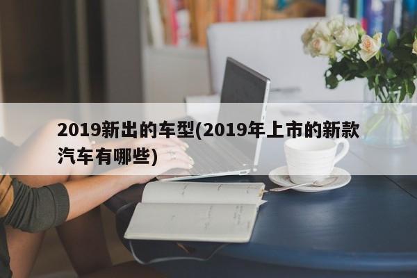 2019新出的车型(2019年上市的新款汽车有哪些)