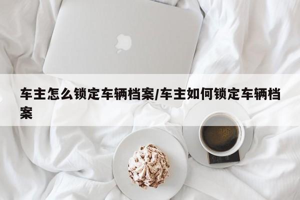 车主怎么锁定车辆档案/车主如何锁定车辆档案