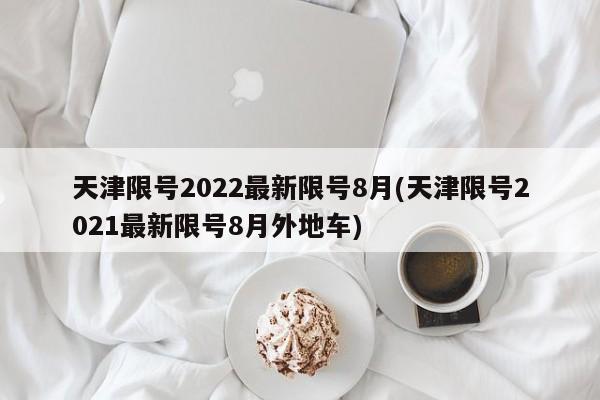 天津限号2022最新限号8月(天津限号2021最新限号8月外地车)