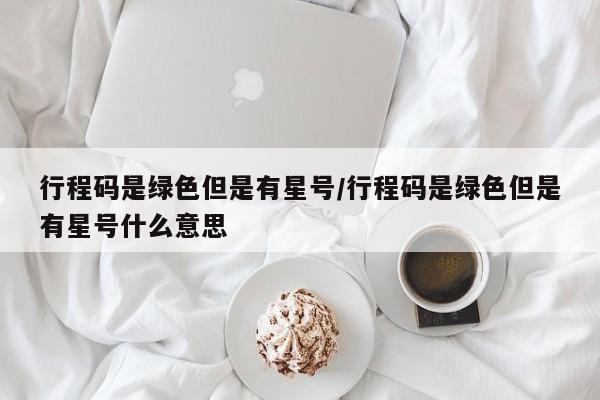 行程码是绿色但是有星号/行程码是绿色但是有星号什么意思