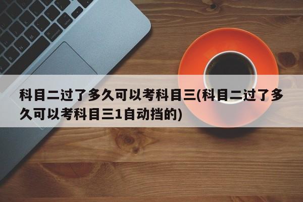 科目二过了多久可以考科目三(科目二过了多久可以考科目三1自动挡的)