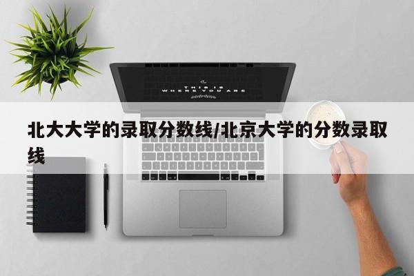 北大大学的录取分数线/北京大学的分数录取线