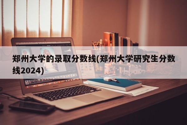 郑州大学的录取分数线(郑州大学研究生分数线2024)