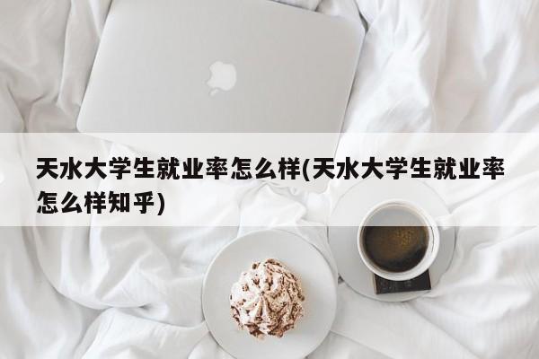 天水大学生就业率怎么样(天水大学生就业率怎么样知乎)