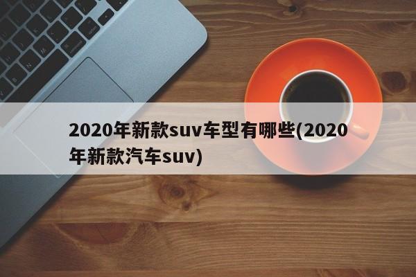 2020年新款suv车型有哪些(2020年新款汽车suv)