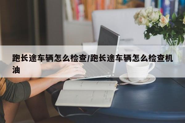 跑长途车辆怎么检查