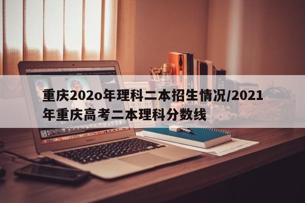 重庆202o年理科二本招生情况/2021年重庆高考二本理科分数线