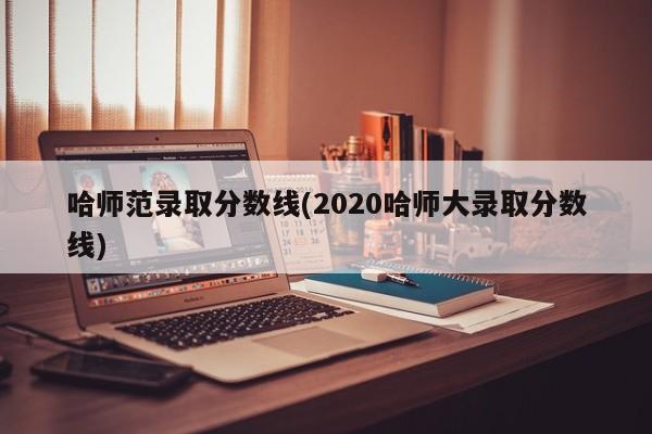 哈师范录取分数线(2020哈师大录取分数线)