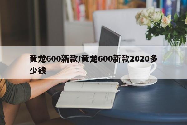 黄龙600新款/黄龙600新款2020多少钱