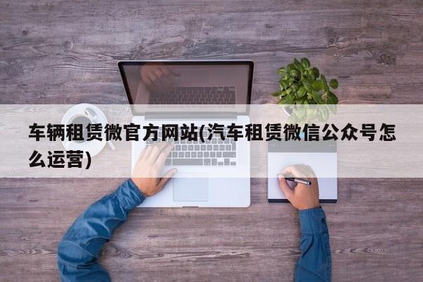 车辆租赁微官方网站(汽车租赁微信公众号怎么运营)