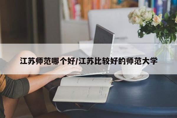 江苏师范哪个好/江苏比较好的师范大学