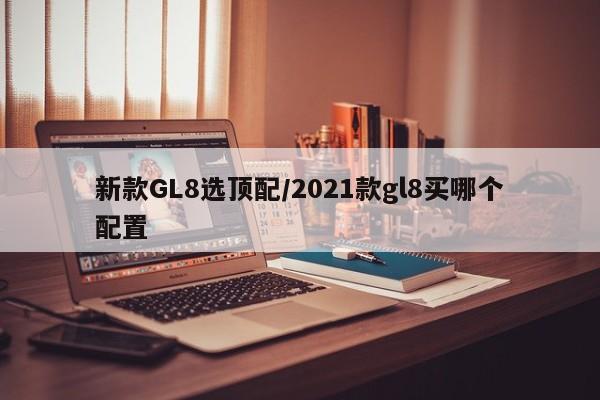 新款GL8选顶配/2021款gl8买哪个配置