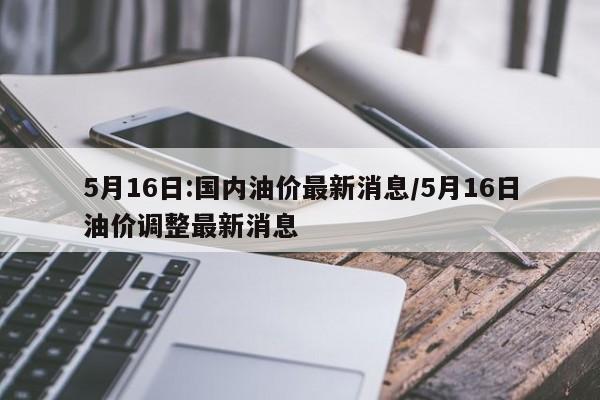 5月16日:国内油价最新消息/5月16日油价调整最新消息