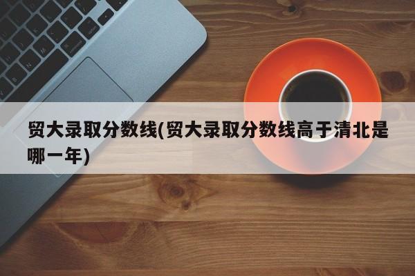 贸大录取分数线(贸大录取分数线高于清北是哪一年)