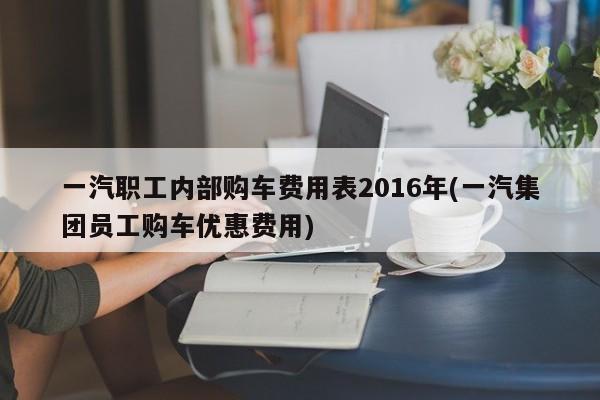 一汽职工内部购车费用表2016年(一汽集团员工购车优惠费用)