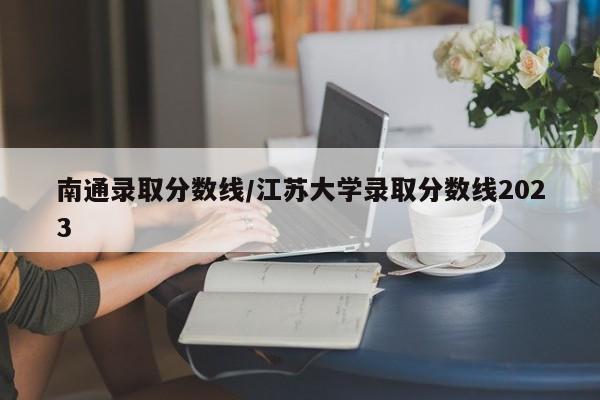 南通录取分数线/江苏大学录取分数线2023